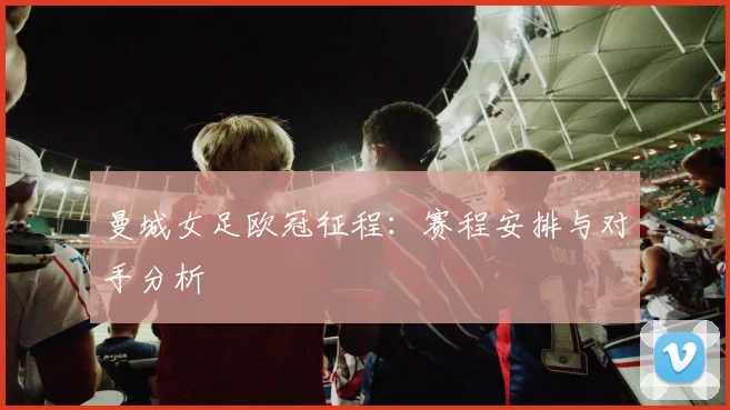 曼城女足欧冠征程：赛程安排与对手分析