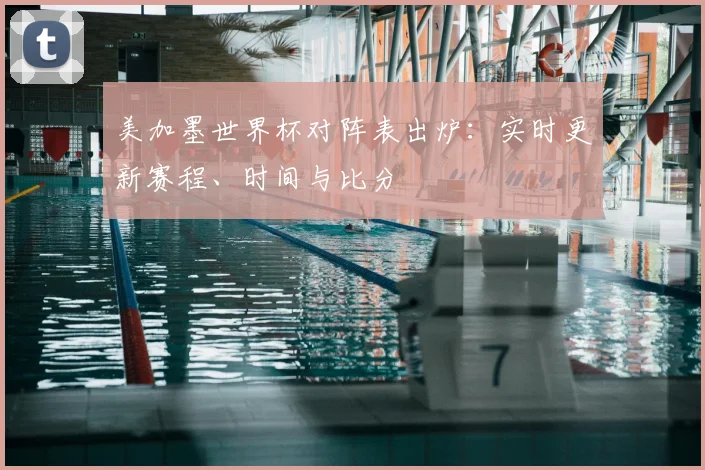 美加墨世界杯对阵表出炉：实时更新赛程、时间与比分