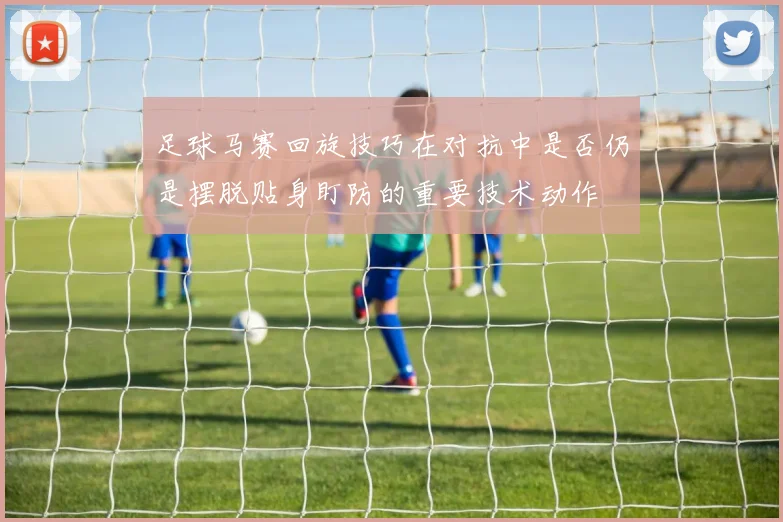足球马赛回旋技巧在对抗中是否仍是摆脱贴身盯防的重要技术动作