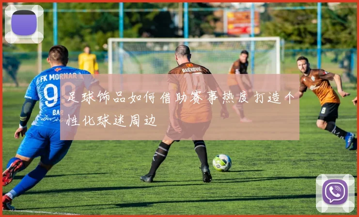 足球饰品如何借助赛事热度打造个性化球迷周边