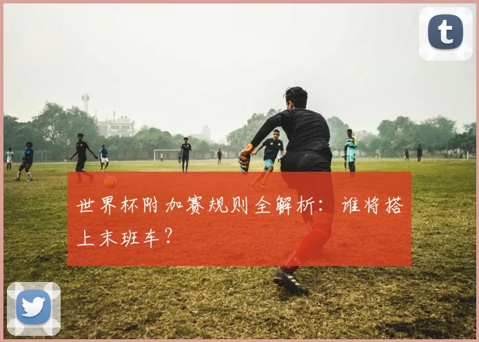 世界杯附加赛规则全解析：谁将搭上末班车？